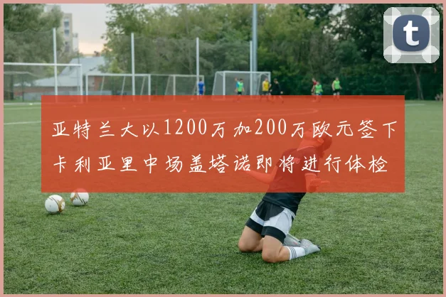 亚特兰大以1200万加200万欧元签下卡利亚里中场盖塔诺即将进行体检