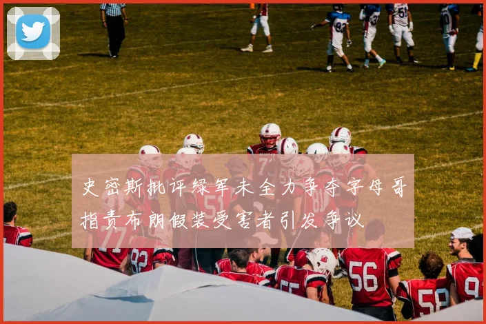 史密斯批评绿军未全力争夺字母哥指责布朗假装受害者引发争议