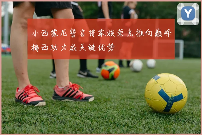 小西蒙尼誓言将家族荣光推向巅峰梅西助力成关键优势