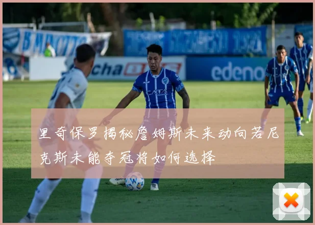 里奇保罗揭秘詹姆斯未来动向若尼克斯未能夺冠将如何选择