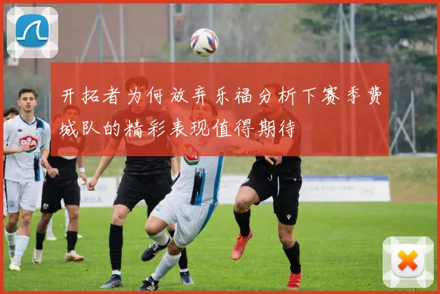 开拓者为何放弃乐福分析下赛季费城队的精彩表现值得期待