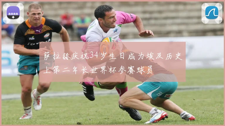 萨拉赫庆祝34岁生日成为埃及历史上第二年长世界杯参赛球员