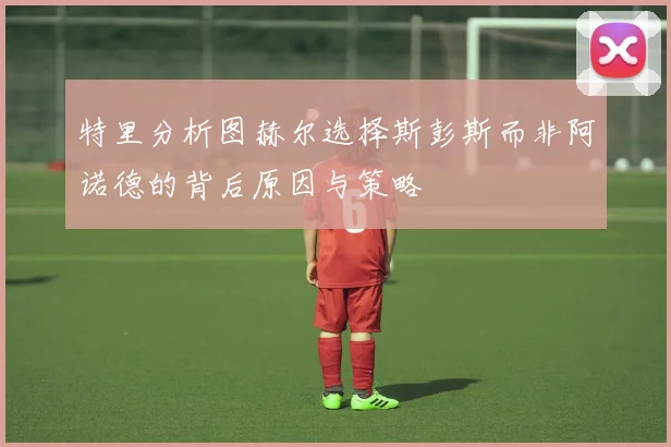 特里分析图赫尔选择斯彭斯而非阿诺德的背后原因与策略