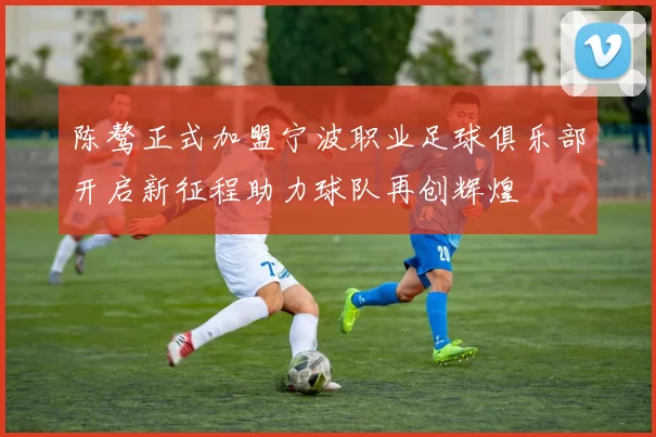 陈骜正式加盟宁波职业足球俱乐部开启新征程助力球队再创辉煌