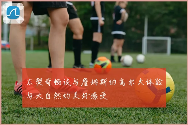 东契奇畅谈与詹姆斯的高尔夫体验与大自然的美好感受