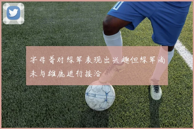字母哥对绿军表现出兴趣但绿军尚未与雄鹿进行接洽