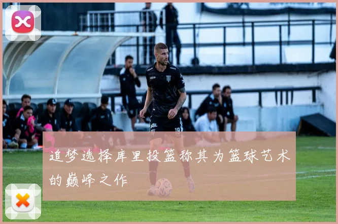 追梦选择库里投篮称其为篮球艺术的巅峰之作