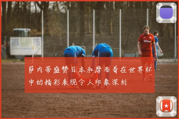 萨内蒂盛赞日本和摩洛哥在世界杯中的精彩表现令人印象深刻