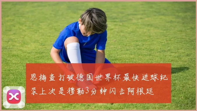 恩梅查打破德国世界杯最快进球纪录上次是穆勒3分钟闪击阿根廷