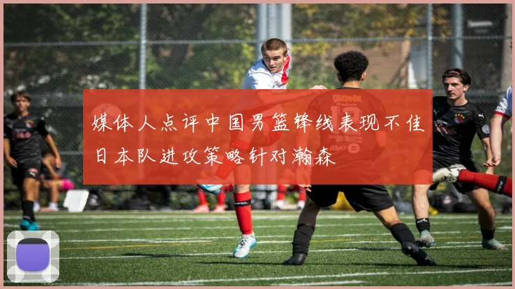 媒体人点评中国男篮锋线表现不佳日本队进攻策略针对瀚森