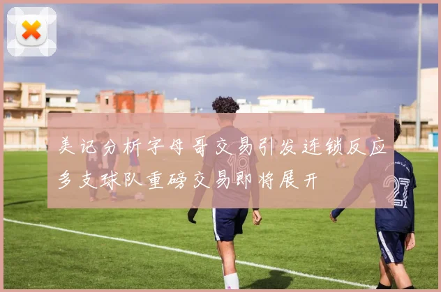 美记分析字母哥交易引发连锁反应多支球队重磅交易即将展开
